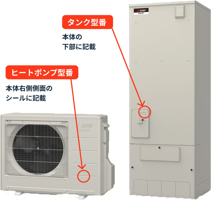 タンク型番 本体の下部に記載 ヒートポンプ型番 本体右側側面のシールに記載
