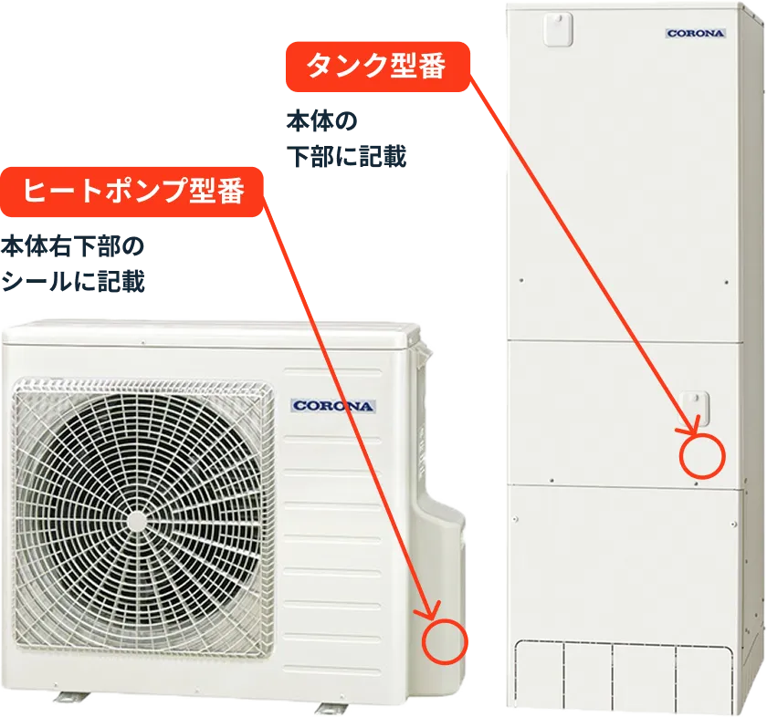 タンク型番 本体の下部に記載 ヒートポンプ型番 本体右下部のシールに記載