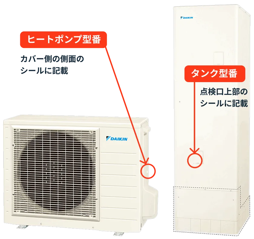 タンク型番 点検口上部のシールに記載 ヒートポンプ型番 カバー側の側面のシールに記載